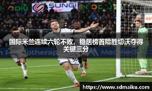 国际米兰连续六轮不败，稳居榜首险胜切沃夺得关键三分