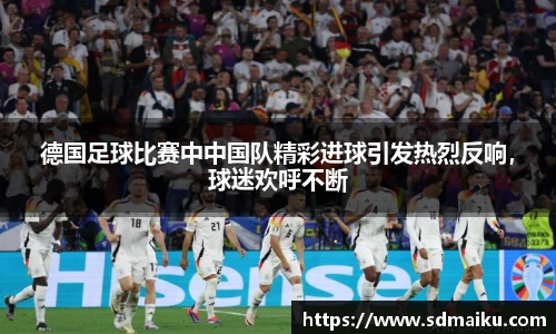 德国足球比赛中中国队精彩进球引发热烈反响，球迷欢呼不断