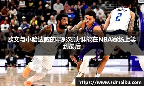 欧文与小哈达威的精彩对决谁能在NBA赛场上笑到最后